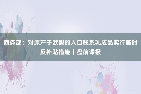 商务部：对原产于欧盟的入口联系乳成品实行临时反补贴措施丨盘前谍报